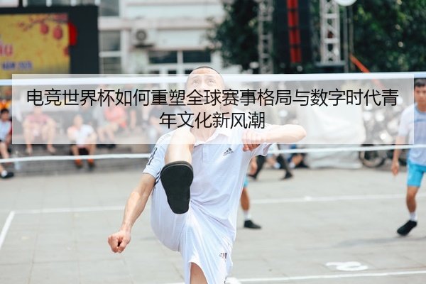 电竞世界杯如何重塑全球赛事格局与数字时代青年文化新风潮